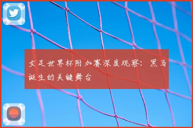 女足世界杯附加赛深度观察：黑马诞生的关键舞台