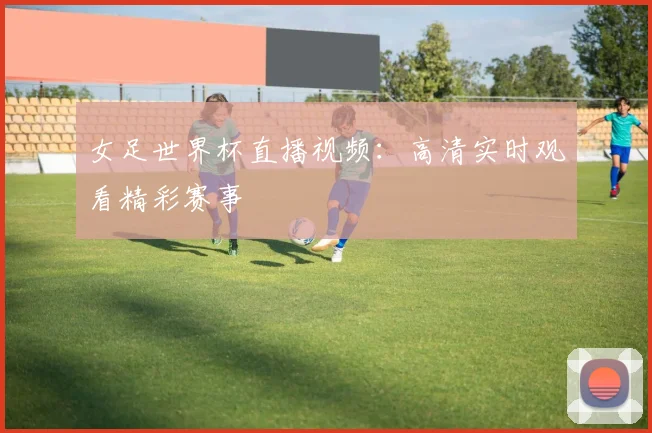 女足世界杯直播视频：高清实时观看精彩赛事