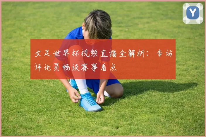 女足世界杯视频直播全解析：专访评论员畅谈赛事看点