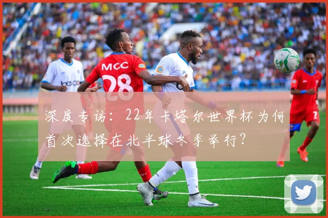 深度专访：22年卡塔尔世界杯为何首次选择在北半球冬季举行？