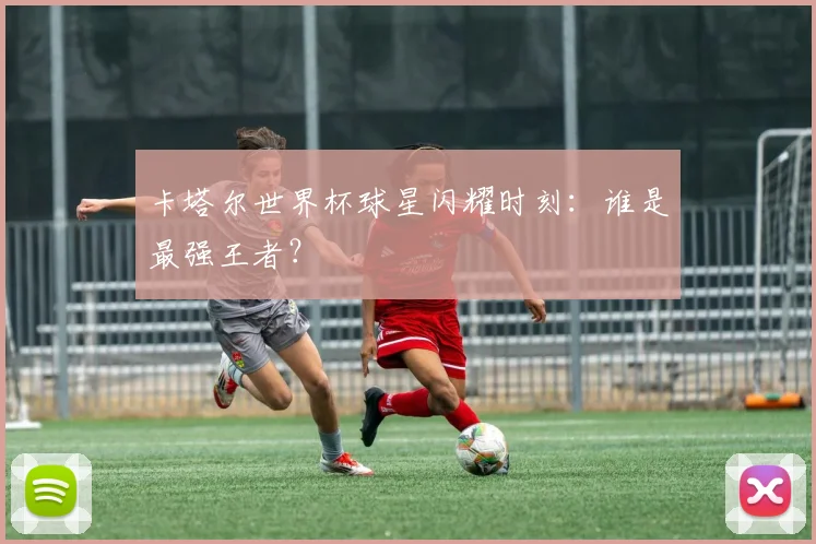 卡塔尔世界杯球星闪耀时刻:谁是最强王者?