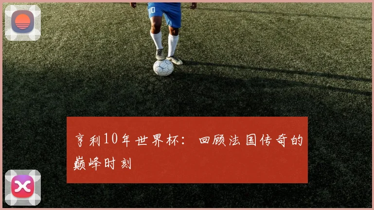 亨利10年世界杯：回顾法国传奇的巅峰时刻