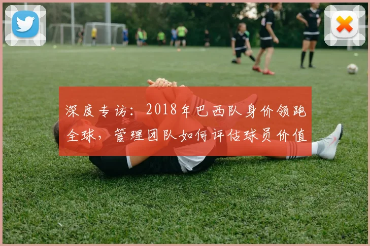 深度专访：2018年巴西队身价领跑全球，管理团队如何评估球员价值？