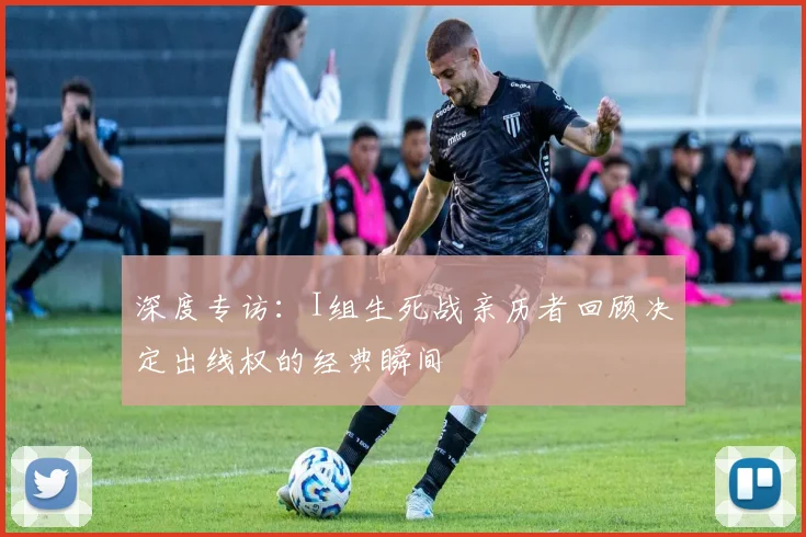 深度专访：I组生死战亲历者回顾决定出线权的经典瞬间