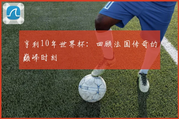 亨利10年世界杯：回顾法国传奇的巅峰时刻