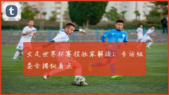 女足世界杯赛程独家解读：专访组委会揭秘看点