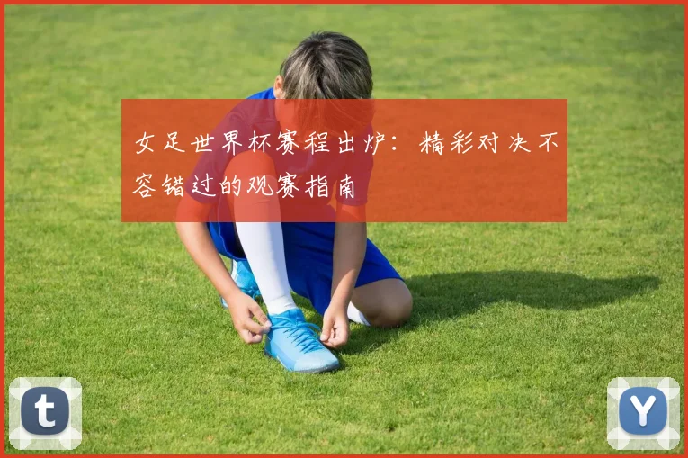 女足世界杯赛程出炉：精彩对决不容错过的观赛指南