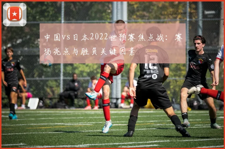 中国vs日本2022世预赛焦点战：赛场亮点与胜负关键因素
