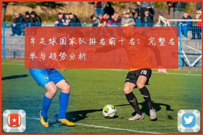 年足球国家队排名前十名:完整名单与趋势分析
