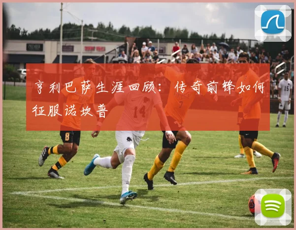 亨利巴萨生涯回顾：传奇前锋如何征服诺坎普