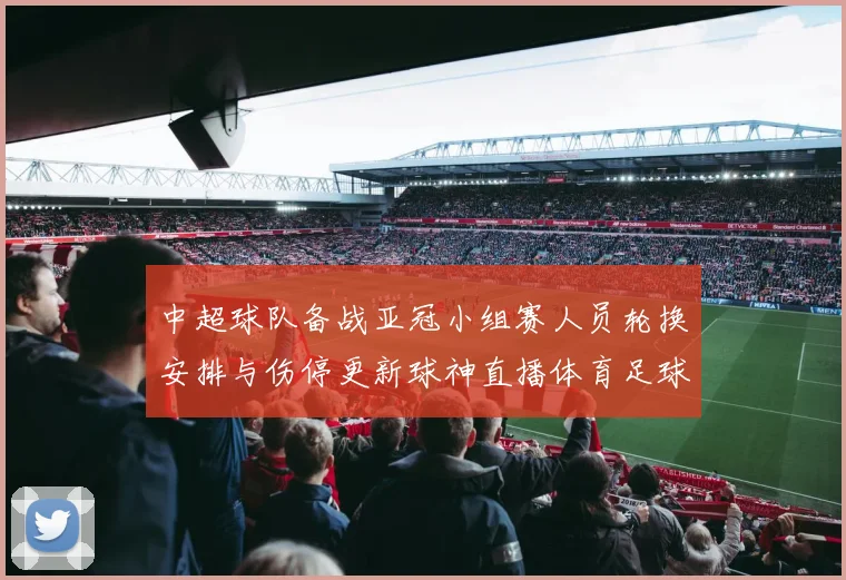 中超球队备战亚冠小组赛人员轮换安排与伤停更新球神直播体育足球赛程解读