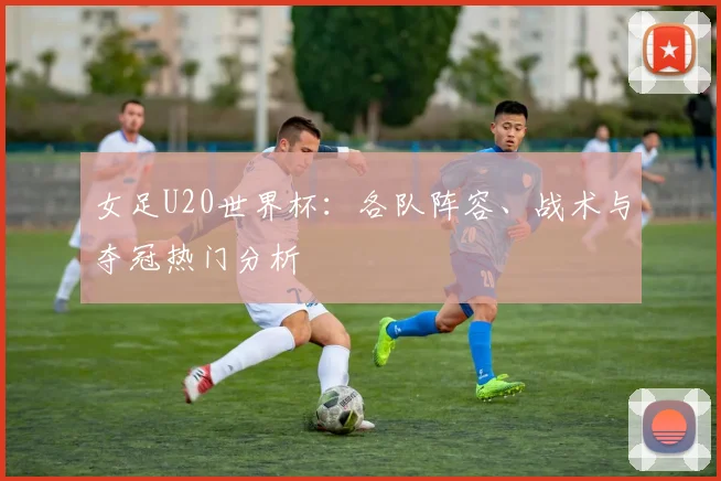 女足U20世界杯:各队阵容、战术与夺冠热门分析