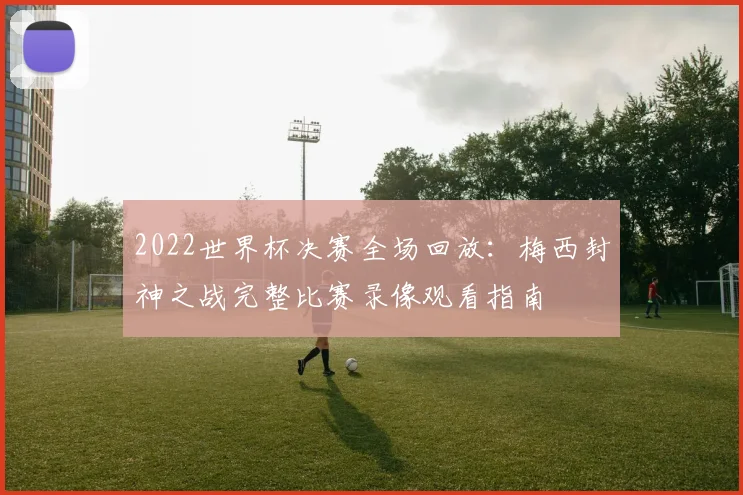 2022世界杯决赛全场回放：梅西封神之战完整比赛录像观看指南