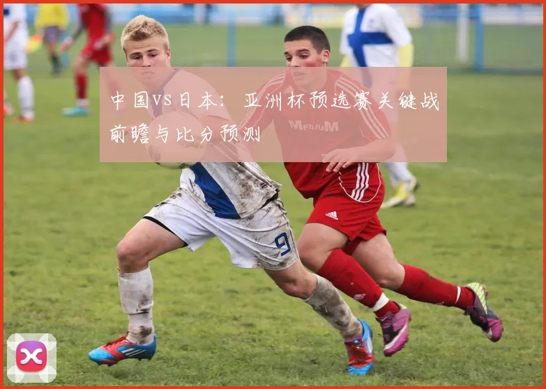中国vs日本：亚洲杯预选赛关键战前瞻与比分预测